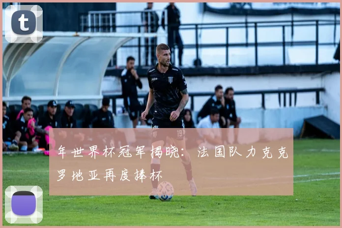 年世界杯冠军揭晓:法国队力克克罗地亚再度捧杯