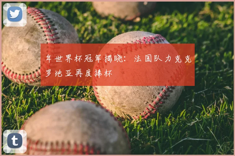 年世界杯冠军揭晓:法国队力克克罗地亚再度捧杯