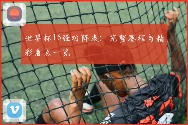世界杯16强对阵表:完整赛程与精彩看点一览