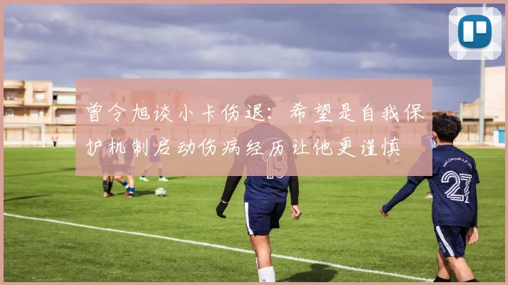 曾令旭谈小卡伤退:希望是自我保护机制启动伤病经历让他更谨慎