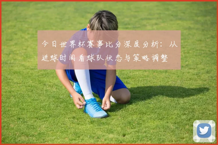 今日世界杯赛事比分深度分析：从进球时间看球队状态与策略调整