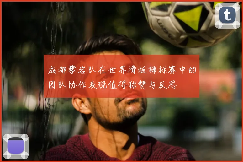 成都攀岩队在世界滑板锦标赛中的团队协作表现值得称赞与反思