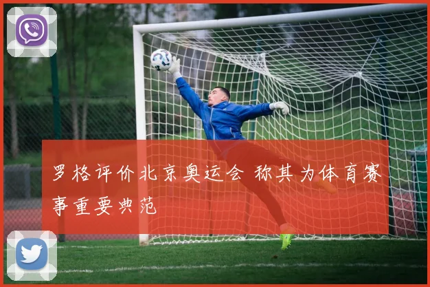 罗格评价北京奥运会 称其为体育赛事重要典范