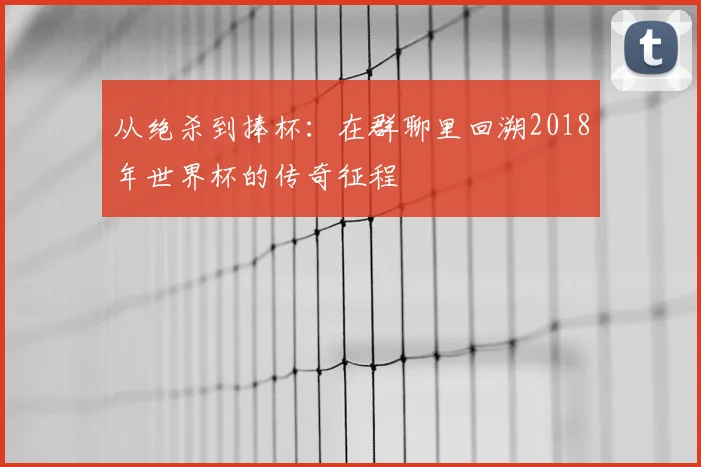 从绝杀到捧杯:在群聊里回溯2018年世界杯的传奇征程