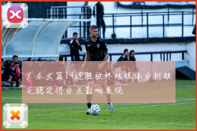 广东女篮14连胜被终结媒体分析缺乏稳定得分点影响表现