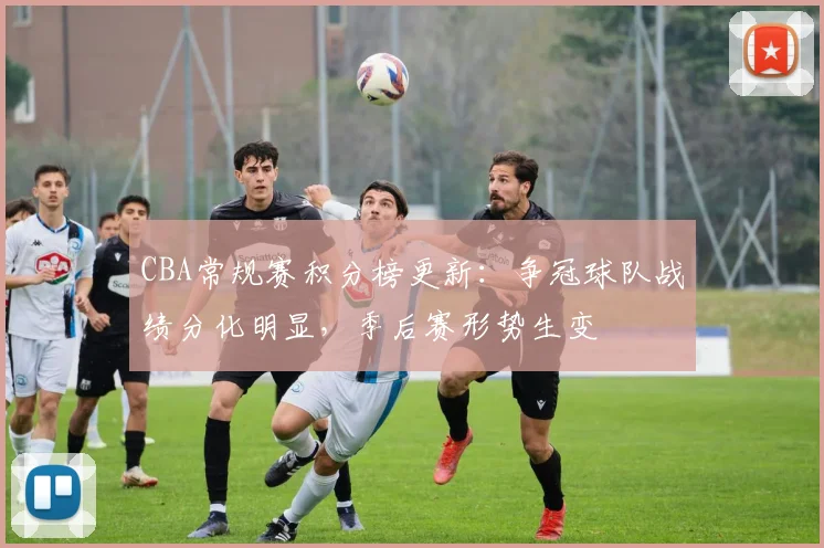 CBA常规赛积分榜更新:争冠球队战绩分化明显,季后赛形势生变