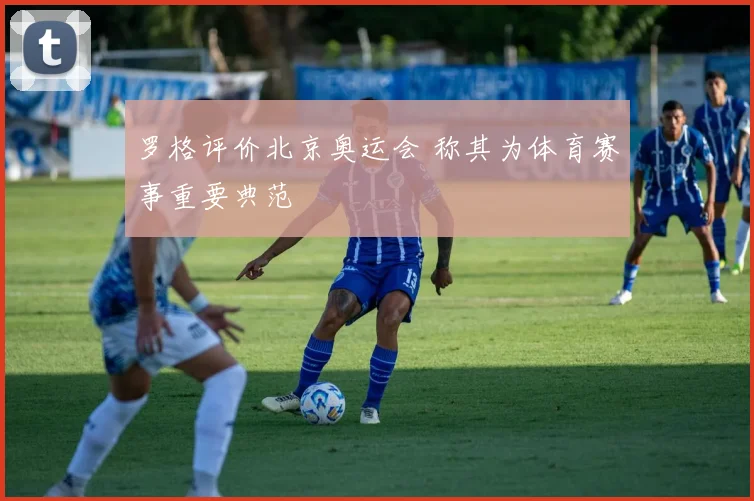 罗格评价北京奥运会 称其为体育赛事重要典范