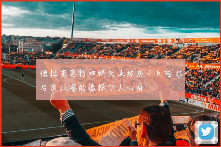 德拉富恩特回顾失业经历卡瓦哈尔与莫拉塔的选择令人心痛