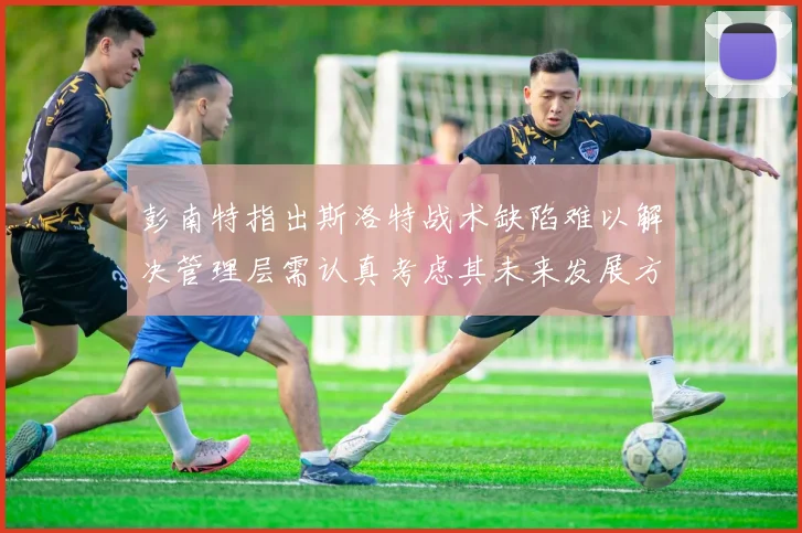 彭南特指出斯洛特战术缺陷难以解决管理层需认真考虑其未来发展方向