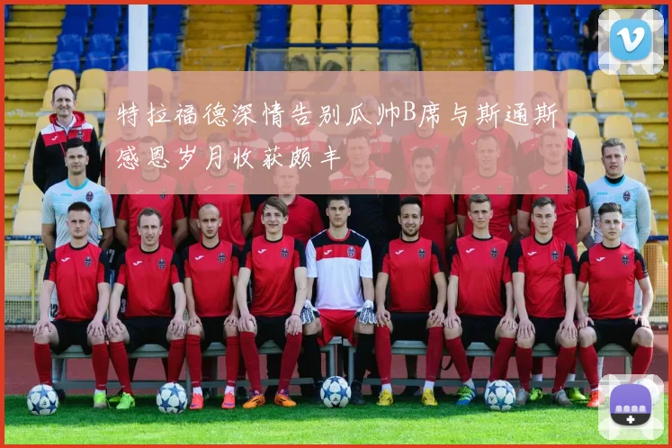 特拉福德深情告别瓜帅B席与斯通斯感恩岁月收获颇丰