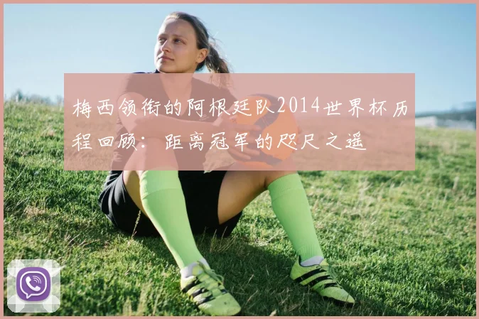梅西领衔的阿根廷队2014世界杯历程回顾:距离冠军的咫尺之遥