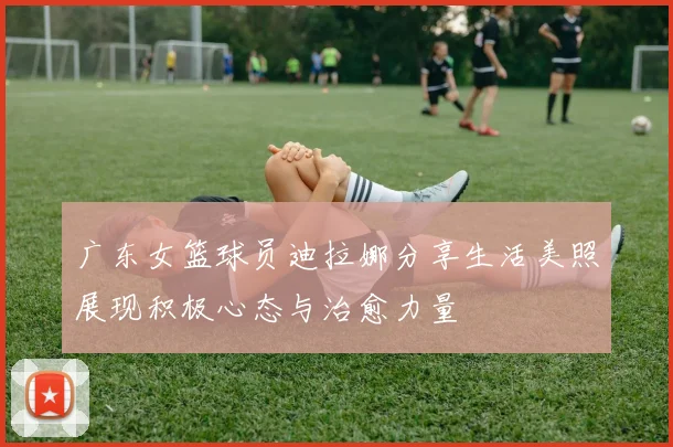 广东女篮球员迪拉娜分享生活美照展现积极心态与治愈力量