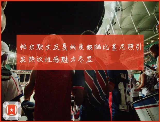 帕尔默女友戛纳度假晒比基尼照引发热议性感魅力尽显