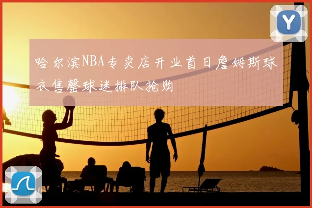 哈尔滨NBA专卖店开业首日詹姆斯球衣售罄球迷排队抢购