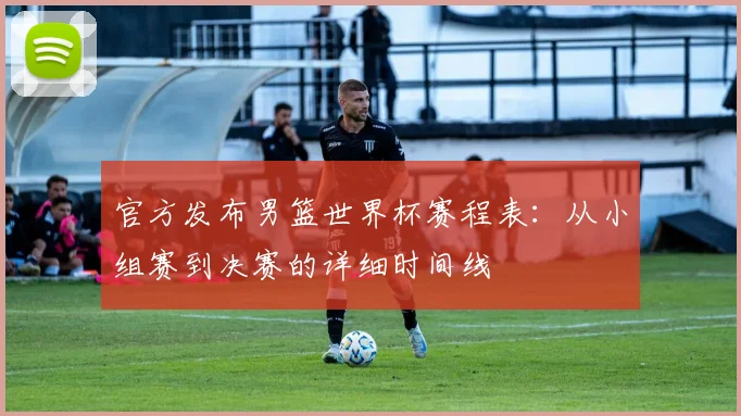 官方发布男篮世界杯赛程表：从小组赛到决赛的详细时间线