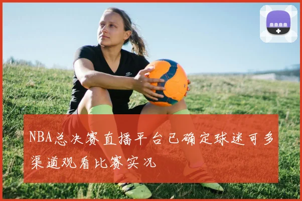 NBA总决赛直播平台已确定球迷可多渠道观看比赛实况