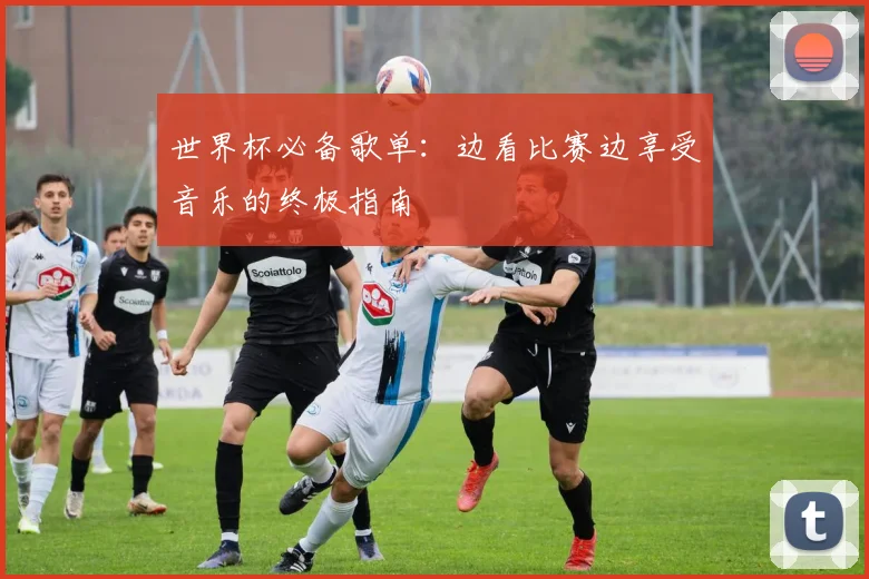 世界杯必备歌单:边看比赛边享受音乐的终极指南