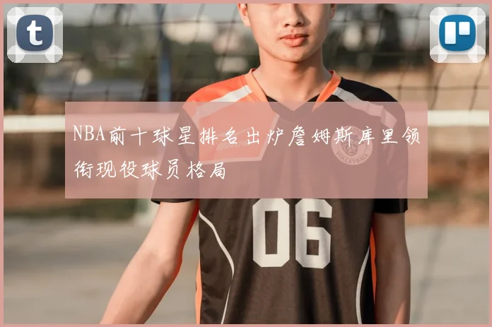 NBA前十球星排名出炉詹姆斯库里领衔现役球员格局