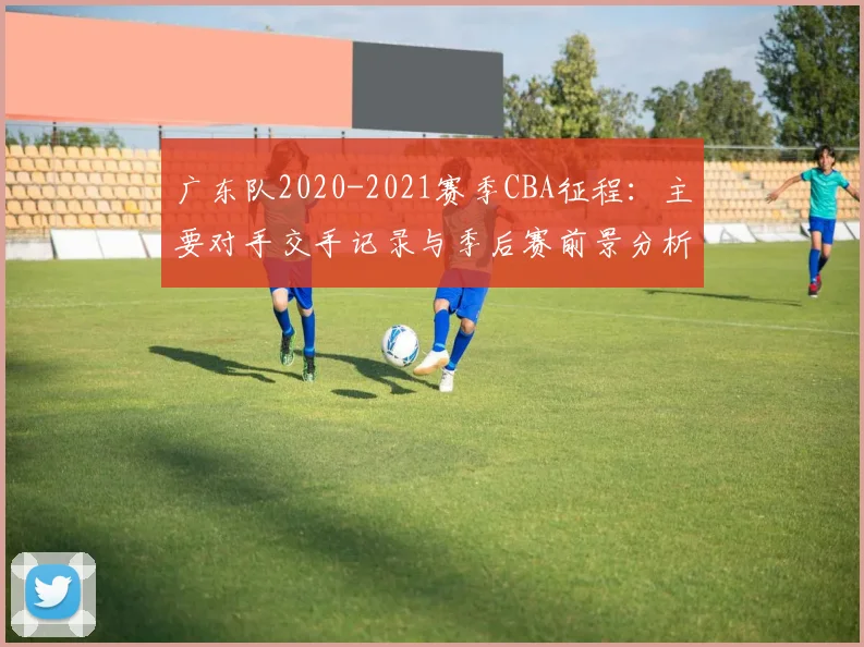 广东队2020-2021赛季CBA征程:主要对手交手记录与季后赛前景分析