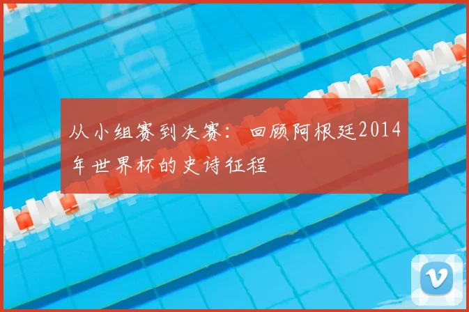 从小组赛到决赛:回顾阿根廷2014年世界杯的史诗征程