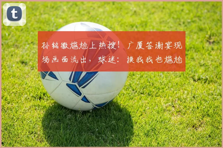 孙铭徽尴尬上热搜！广厦答谢宴现场画面流出，球迷：换我我也尴尬