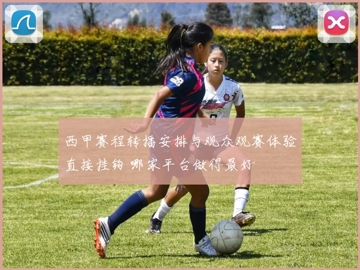 西甲赛程转播安排与观众观赛体验直接挂钩 哪家平台做得最好