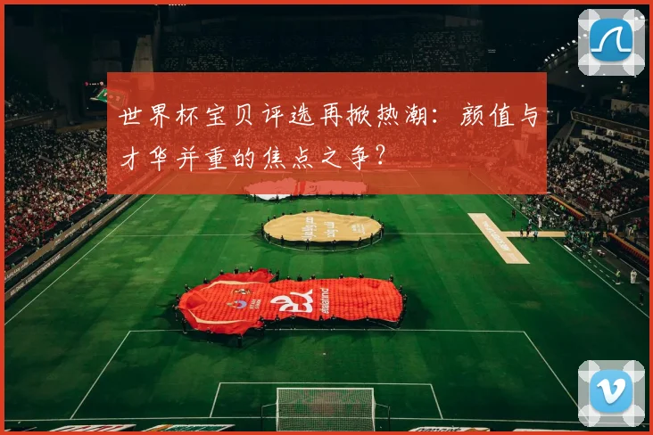 世界杯宝贝评选再掀热潮:颜值与才华并重的焦点之争?