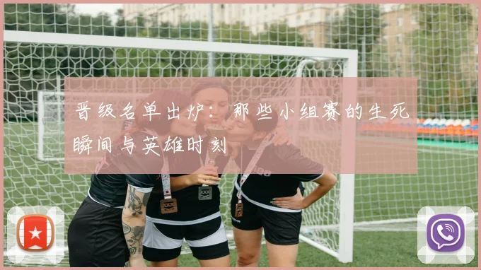 晋级名单出炉:那些小组赛的生死瞬间与英雄时刻