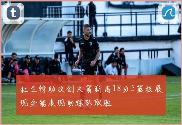 杜兰特助攻创火箭新高18分5篮板展现全能表现助球队取胜