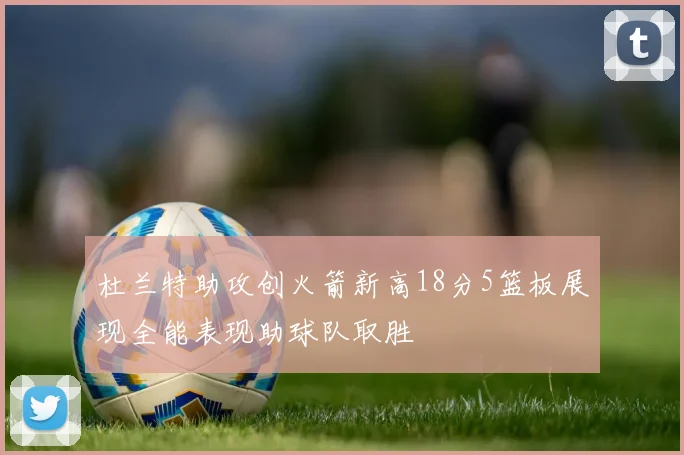 杜兰特助攻创火箭新高18分5篮板展现全能表现助球队取胜