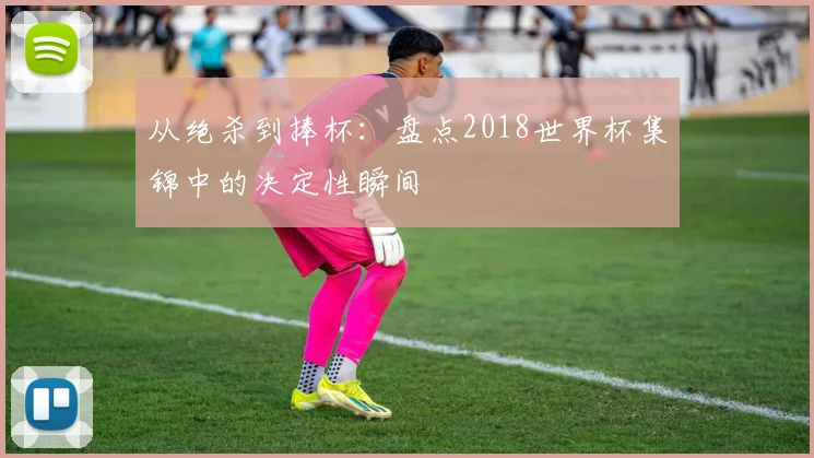 从绝杀到捧杯:盘点2018世界杯集锦中的决定性瞬间