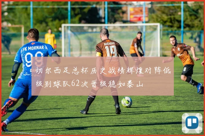 切尔西足总杯历史战绩辉煌对阵低级别球队62次晋级稳如泰山