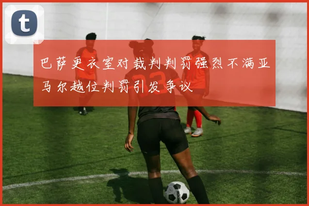 巴萨更衣室对裁判判罚强烈不满亚马尔越位判罚引发争议