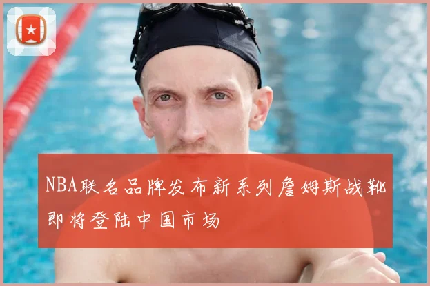 NBA联名品牌发布新系列詹姆斯战靴即将登陆中国市场