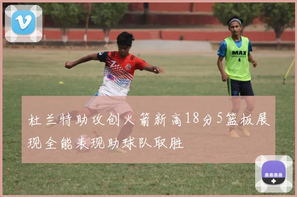 杜兰特助攻创火箭新高18分5篮板展现全能表现助球队取胜
