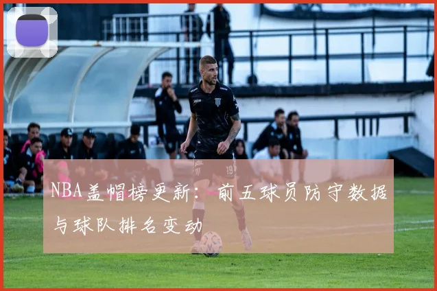 NBA盖帽榜更新:前五球员防守数据与球队排名变动