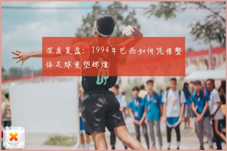 深度复盘:1994年巴西如何凭借整体足球重塑辉煌