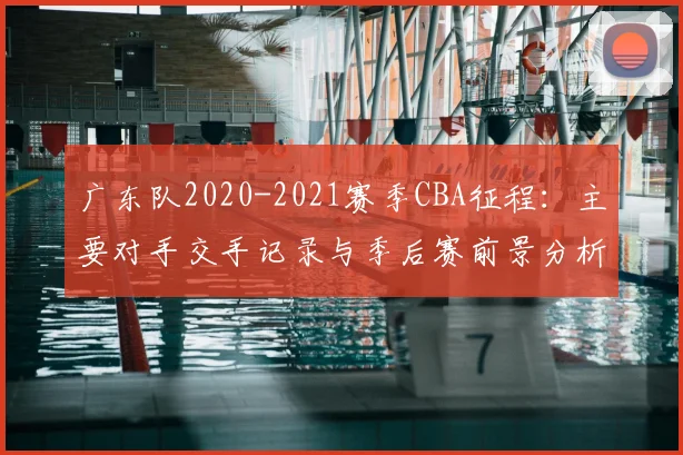 广东队2020-2021赛季CBA征程:主要对手交手记录与季后赛前景分析