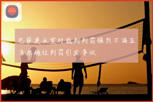 巴萨更衣室对裁判判罚强烈不满亚马尔越位判罚引发争议