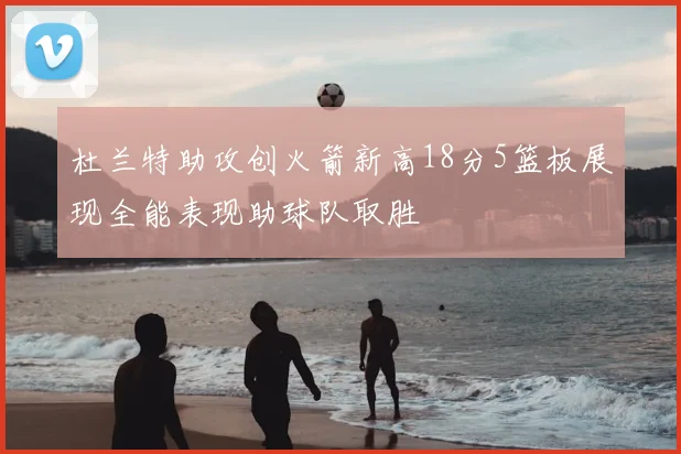 杜兰特助攻创火箭新高18分5篮板展现全能表现助球队取胜