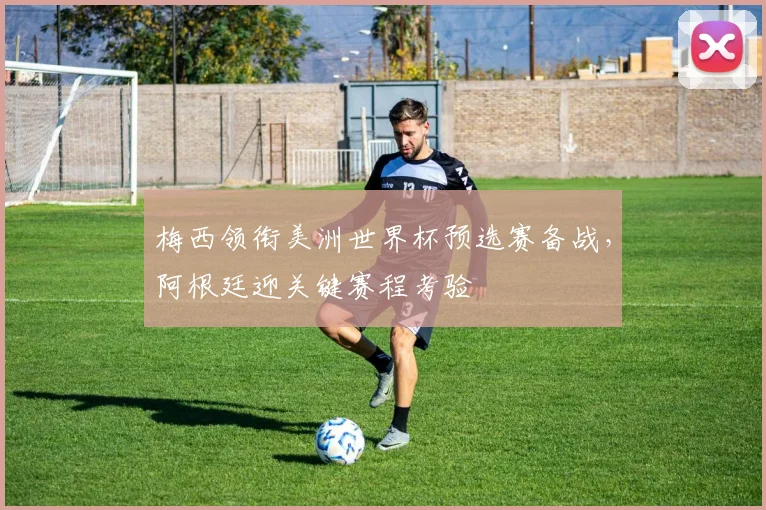梅西领衔美洲世界杯预选赛备战,阿根廷迎关键赛程考验