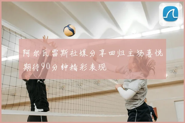 阿尔瓦雷斯社媒分享回归主场喜悦期待90分钟精彩表现