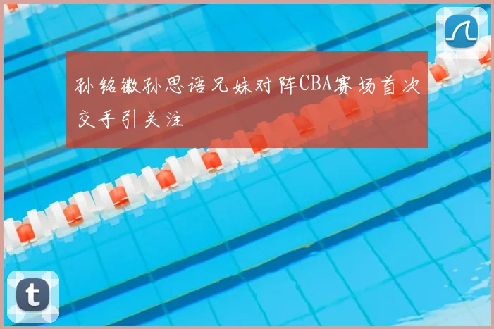 孙铭徽孙思语兄妹对阵CBA赛场首次交手引关注