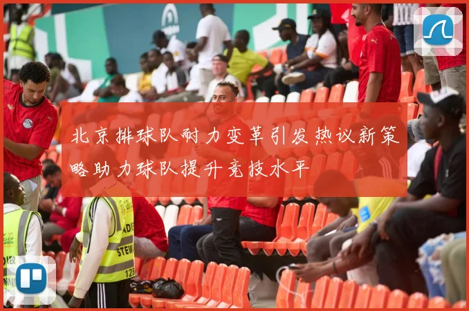 北京排球队耐力变革引发热议新策略助力球队提升竞技水平