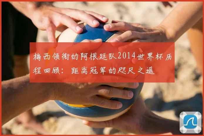 梅西领衔的阿根廷队2014世界杯历程回顾:距离冠军的咫尺之遥