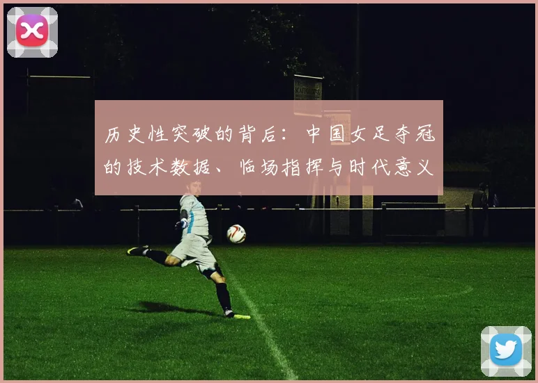 历史性突破的背后:中国女足夺冠的技术数据、临场指挥与时代意义