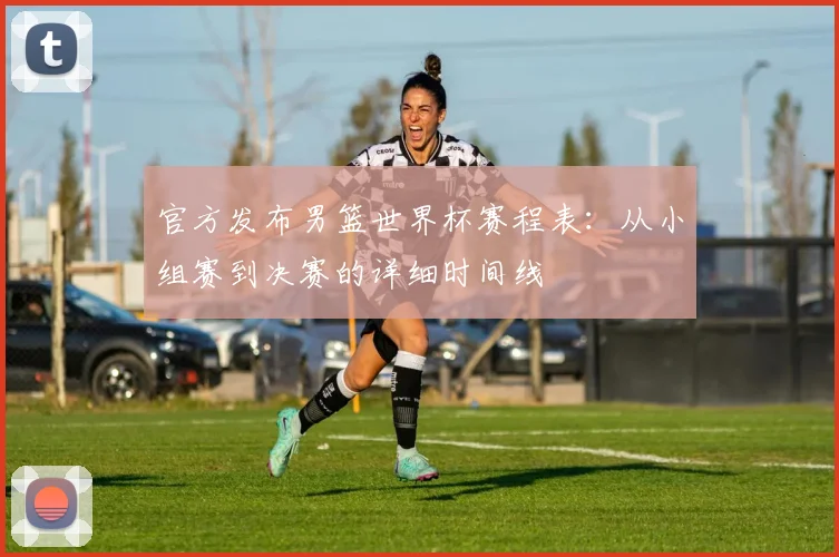 官方发布男篮世界杯赛程表:从小组赛到决赛的详细时间线