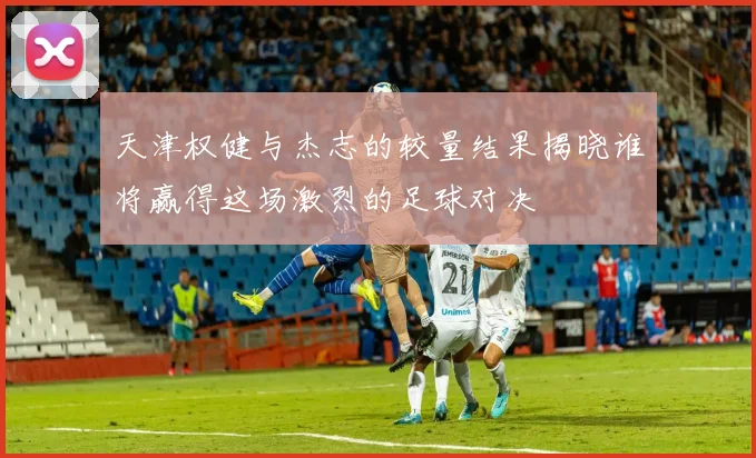 天津权健与杰志的较量结果揭晓谁将赢得这场激烈的足球对决