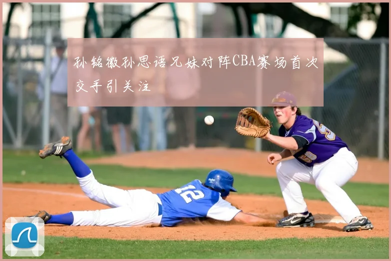 孙铭徽孙思语兄妹对阵CBA赛场首次交手引关注