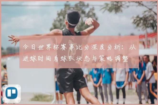 今日世界杯赛事比分深度分析：从进球时间看球队状态与策略调整